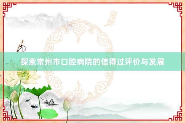 探索常州市口腔病院的信得过评价与发展