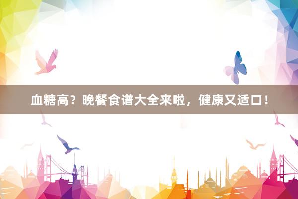 血糖高？晚餐食谱大全来啦，健康又适口！