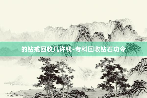 的钻戒回收几许钱-专科回收钻石功令